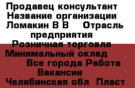 Продавец-консультант › Название организации ­ Ломакин В.В. › Отрасль предприятия ­ Розничная торговля › Минимальный оклад ­ 35 000 - Все города Работа » Вакансии   . Челябинская обл.,Пласт г.